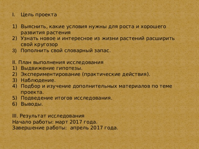 Цель проекта 1)  Выяснить, какие условия нужны для роста и хорошего развития растения 2)  Узнать новое и интересное из жизни растений расширить свой кругозор П ополнить свой словарный запас. II. План выполнения исследования 1)  Выдвижение гипотезы. 2)  Экспериментирование (практические действия). 3)  Наблюдение. 4)  Подбор и изучение дополнительных материалов по теме проекта. 5)  Подведение итогов исследования. 6)  Выводы. III. Результат исследования Начало работы: март 2017 года. Завершение работы: апрель 2017 года. 