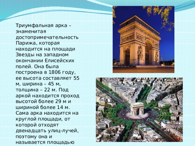 Триумфальная арка – знаменитая достопримечательность Парижа, которая находится на площади Звезды на западном окончании Елисейских полей. Она была построена в 1806 году, ее высота составляет 55 м, ширина – 45 м, толщина – 22 м. Под аркой находится проход высотой более 29 м и шириной более 14 м. Сама арка находится на круглой площади, от которой отходят двенадцать улиц-лучей, поэтому она и называется площадью Звезды. 
