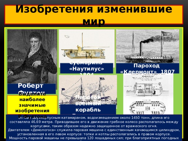 Изобретения изменившие мир  Субмарина «Наутилус» 1804 Пароход «Клермонт» 1807 Роберт Фултон Выделите наиболее значимые изобретения Р.Фултона Паровой военный корабль «Демологос» 1814 Он был двухкорпусным катамараном, водоизмещением около 1450 тонн, длина его составляла 46,69 метра. Приводившее его в движение гребное колесо располагалось между корпусами, таким образом надежно защищенное от вражеского огня. Двигателем «Демологоса» служила паровая машина с единственным качающимся цилиндром, установленная в его левом корпусе: топки и котлы располагались в правом корпусе. Мощность паровой машины не превышала 120 лошадиных сил; при благоприятных погодных условиях, корабль развивал ход до 5,5 узлов. 