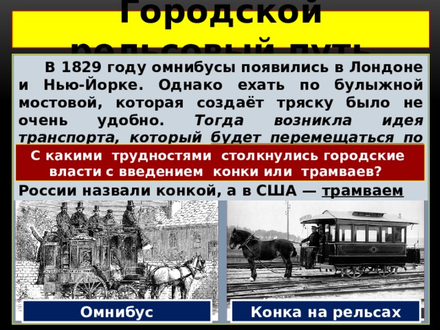 Городской рельсовый путь   В 1829 году омнибусы появились в Лондоне и Нью-Йорке. Однако ехать по булыжной мостовой, которая создаёт тряску было не очень удобно. Тогда возникла идея транспорта, который будет перемещаться по рельсам –  конка. Теперь лошади тянули омнибусы по рельсам. Новый вид транспорта в России назвали конкой, а в США — трамваем С какими трудностями столкнулись городские власти с введением конки или трамваев? Омнибус Конка на рельсах 