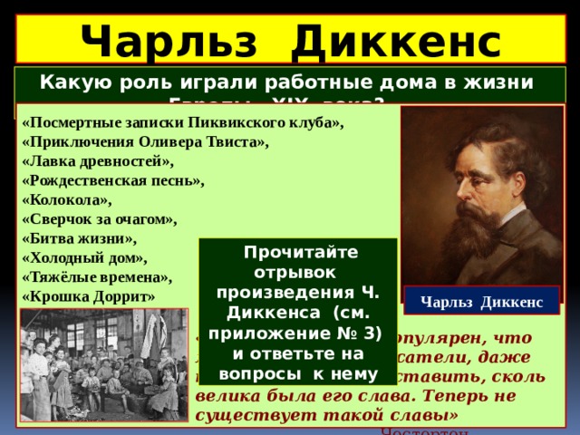 Чарльз Диккенс Какую роль играли работные дома в жизни Европы XIX века?  «Посмертные записки Пиквикского клуба», «Приключения Оливера Твиста», «Лавка древностей», «Рождественская песнь», «Колокола», «Сверчок за очагом», «Битва жизни», «Холодный дом», «Тяжёлые времена», «Крошка Доррит»  Прочитайте отрывок произведения Ч. Диккенса (см. приложение № 3) и ответьте на вопросы к нему Чарльз Диккенс «Диккенс был так популярен, что мы, современные писатели, даже не можем себе представить, сколь велика была его слава. Теперь не существует такой славы» Честертон 
