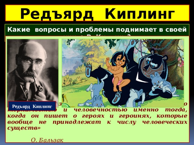 Редъярд Киплинг Какие вопросы и проблемы поднимает в своей книге Р. Киплинг?  Редъярд Киплинг «Его голос звучит с необычной для него терпимостью и человечностью именно тогда, когда он пишет о героях и героинях, которые вообще не принадлежат к числу человеческих существ»      О. Бальзак 