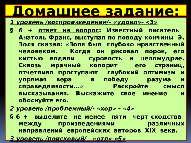 Домашнее задание:  1 уровень /воспроизведение/- «удовл»- «3» § 6 + ответ на вопрос : Известный писатель Анатоль Франс, выступая по поводу кончины Э. Золя сказал: «Золя был глубоко нравственный человеком. Когда он рисовал порок, его кистью водили суровость и целомудрие. Сквозь мрачный колорит его страниц, отчетливо проступают глубокий оптимизм и упрямая вера в победу разума и справедливости…» Раскройте смысл высказывания. Выскажите свое мнение и обоснуйте его. 2 уровень /проблемный/- «хор» - «4» § 6 + выделите не менее пяти черт сходства между произведениями различных направлений европейских авторов XIX века. 3 уровень /поисковый/ - «отл»-«5» § 6 + ответ на вопрос : Г. Манн писал о назначении писателя в обществе: «Всю свою жизнь он жертвует выгодой ради правды. Он проникает в сущность явлений…» Раскройте смысл высказывания. Выскажите свое мнение и обоснуйте его. 