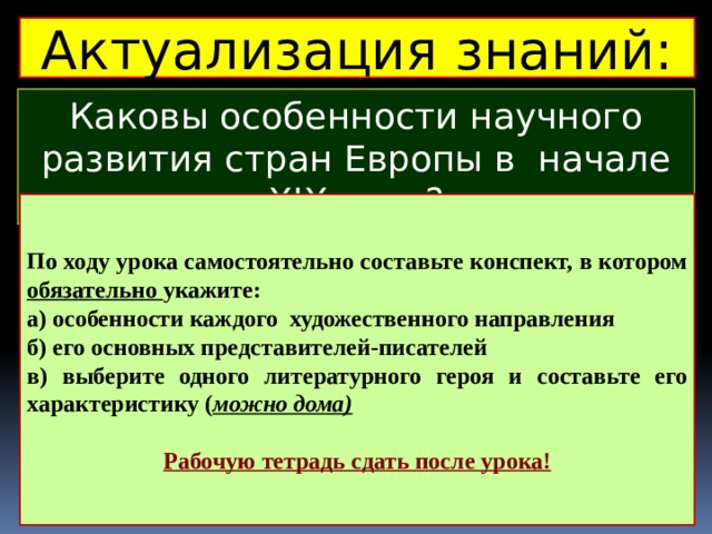 Актуализация знаний: Каковы особенности научного развития стран Европы в начале ХIХ века? По ходу урока самостоятельно составьте конспект, в котором обязательно укажите: а) особенности каждого художественного направления б) его основных представителей-писателей в) выберите одного литературного героя и составьте его характеристику ( можно дома)  Рабочую тетрадь сдать после урока! 