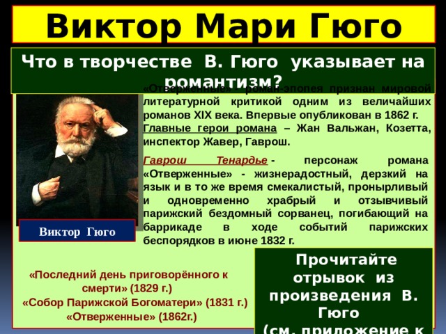 Виктор Мари Гюго Что в творчестве В. Гюго указывает на романтизм? «Отверженные» - роман-эпопея признан мировой литературной критикой одним из величайших романов XIX века. Впервые опубликован в 1862 г. Главные герои романа – Жан Вальжан, Козетта, инспектор Жавер, Гаврош.  Гаврош Тенардье  - персонаж романа «Отверженные» - жизнерадостный, дерзкий на язык и в то же время смекалистый, пронырливый и одновременно храбрый и отзывчивый парижский бездомный сорванец, погибающий на баррикаде в ходе событий парижских беспорядков в июне 1832 г. Виктор Гюго  Прочитайте отрывок из произведения В. Гюго ( см. приложение к уроку ) и ответьте на вопросы «Последний день приговорённого к смерти» (1829 г.) «Собор Парижской Богоматери» (1831 г.) «Отверженные» (1862г.) 