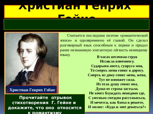 Христиан Генрих Гейне   Считается последним поэтом «романтической эпохи» и одновременно её главой. Он сделал разговорный язык способным к лирике и придал ранее незнакомую элегантную лёгкость немецкому языку.  В часах песочная струя  Иссякла понемногу.  Сударыня ангел, супруга моя,  То смерть меня гонит в дорогу. Смерть из дому гонит меня, жена,  Тут не поможет сила.  Из тела душу гонит она,  Душа от страха застыла. Не хочет блуждать неведомо где,  С уютным гнездом расставаться,  И мечется, как блоха в решете,  И молит: «Куда ж мне деваться?» Христиан Генрих Гейне  Прочитайте отрывок стихотворения Г. Гейне и докажите, что оно относится к романтизму 