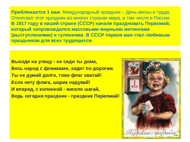 Приближается   1   мая , Международный праздник – День весны и труда. Отмечают этот праздник во многих странах мира, в том числе и России.  В 1917 году в нашей стране (СССР) начали праздновать Первомай, который сопровождался массовыми мирными митингами (выступлениями) и гуляниями. В СССР первое мая стал любимым праздником для всех трудящихся.  Выходи на улицу - не сиди ты дома, Весь народ с флажками, ходит по дорогам. Ты не думай долго, тоже флаг хватай! Если нету флага, шарик надувай! И вперед, с колонной - весело шагай, Ведь сегодня праздник - праздник Первомай! 