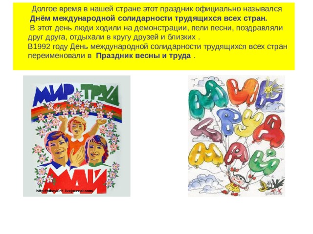  Долгое время в нашей стране этот праздник официально назывался    Днём международной солидарности трудящихся всех стран.    В этот день люди ходили на демонстрации, пели песни, поздравляли друг друга, отдыхали в кругу друзей и близких .  В1992 году День международной солидарности трудящихся всех стран переименовали в   Праздник весны и труда  .   