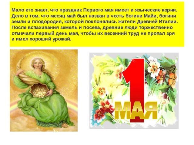 Мало кто знает, что праздник Первого мая имеет и языческие корни. Дело в том, что месяц май был назван в честь богини Майи, богини земли и плодородия, которой поклонялись жители Древней Италии.  После вспахивания земель и посева, древние люди торжественно отмечали первый день мая, чтобы их весенний труд не пропал зря и имел хороший урожай. 
