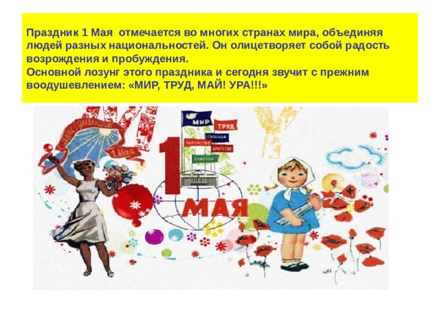 Праздник 1 Мая  отмечается во многих странах мира, объединяя людей разных национальностей. Он олицетворяет собой радость возрождения и пробуждения.  Основной лозунг этого праздника и сегодня звучит с прежним воодушевлением: «МИР, ТРУД, МАЙ! УРА!!!» 
