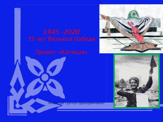      1945 -2020 75 лет Великой Победе  Проект «Катюша»                  Младшая группа «Дельфинчики» 