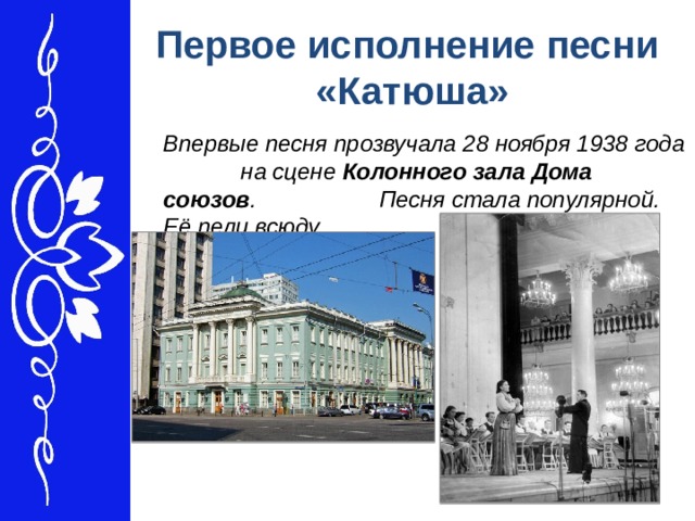 Первое исполнение песни «Катюша»  Впервые песня прозвучала 28 ноября 1938 года на сцене Колонного зала Дома союзов . Песня стала популярной. Её пели всюду. 