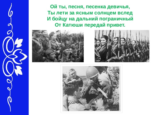 Ой ты, песня, песенка девичья,   Ты лети за ясным солнцем вслед   И бойцу на дальний пограничный   От Катюши передай привет.    