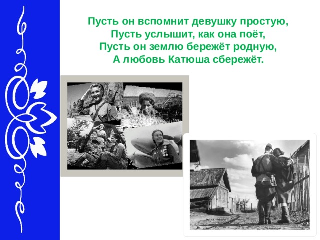 Пусть он вспомнит девушку простую,   Пусть услышит, как она поёт,   Пусть он землю бережёт родную,   А любовь Катюша сбережёт.  