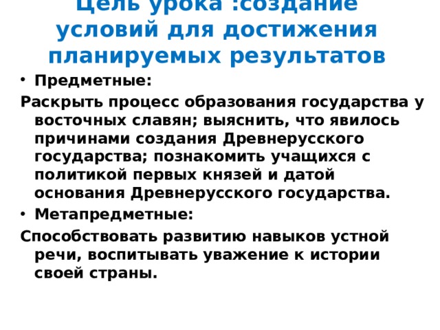 Цель урока :создание условий для достижения планируемых результатов Предметные: Раскрыть процесс образования государства у восточных славян; выяснить, что явилось причинами создания Древнерусского государства; познакомить учащихся с политикой первых князей и датой основания Древнерусского государства. Метапредметные: Способствовать развитию навыков устной речи, воспитывать уважение к истории своей страны.