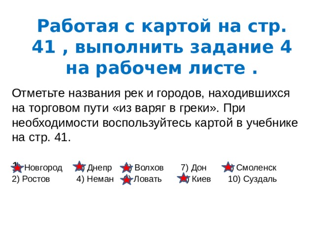 Работая с картой на стр. 41 , выполнить задание 4 на рабочем листе . Отметьте названия рек и городов, находившихся на торговом пути «из варяг в греки». При необходимости воспользуйтесь картой в учебнике на стр. 41. 1 ) Новгород 3) Днепр 5) Волхов 7) Дон 9) Смоленск 2) Ростов 4) Неман 6) Ловать 8) Киев 10) Суздаль