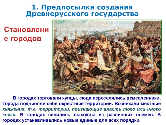 1. Предпосылки создания Древнерусского государства  В городах торговали купцы, сюда переселялись ремесленники. Города подчиняли себе окрестные территории. Возникали местные княжения, т.е. территории, признающие власть того или иного князя. В городах селились выходцы из различных племен. В городах устанавливались новые единые для всех порядки.