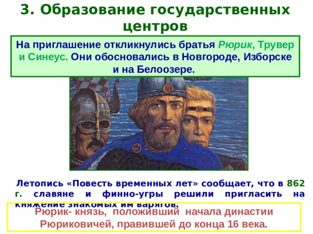 3. Образование государственных центров На приглашение откликнулись братья Рюрик , Трувер и Синеус. Они обосновались в Новгороде, Изборске и на Белоозере.  Летопись «Повесть временных лет» сообщает, что в 862 г. славяне и финно-угры решили пригласить на княжение знакомых им варягов. Рюрик- князь, положивший начала династии Рюриковичей, правившей до конца 16 века.