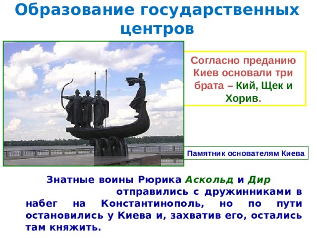 Образование государственных центров Согласно преданию Киев основали три брата – Кий, Щек и Хорив . Памятник основателям Киева  Знатные воины Рюрика Аскольд и Дир отправились с дружинниками в набег на Константинополь, но по пути остановились у Киева и, захватив его, остались там княжить.