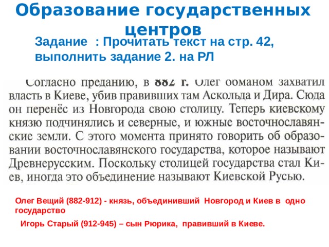 Образование государственных центров Задание : Прочитать текст на стр. 42, выполнить задание 2. на РЛ Памятник основателям Киева Олег Вещий (882-912) - князь, объединивший Новгород и Киев в одно государство Игорь Старый (912-945) – сын Рюрика, правивший в Киеве.