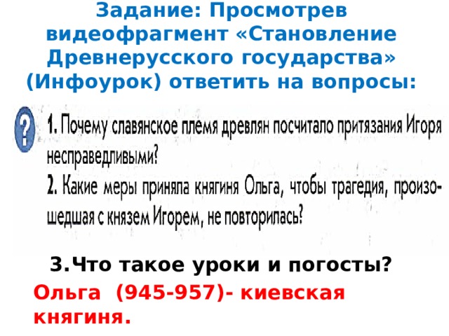 Задание: Просмотрев видеофрагмент «Становление Древнерусского государства» (Инфоурок) ответить на вопросы: 3.Что такое уроки и погосты? Ольга (945-957)- киевская княгиня.