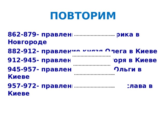 ПОВТОРИМ 862-879- правление князя Рюрика в Новгороде 882-912- правление князя Олега в Киеве 912-945- правление князя Игоря в Киеве 945-957- правление княгини Ольги в Киеве 957-972- правление князя Святослава в Киеве ……………………… ...  ……………………… .  ………………………  ……………………… ...  ……………………… ...