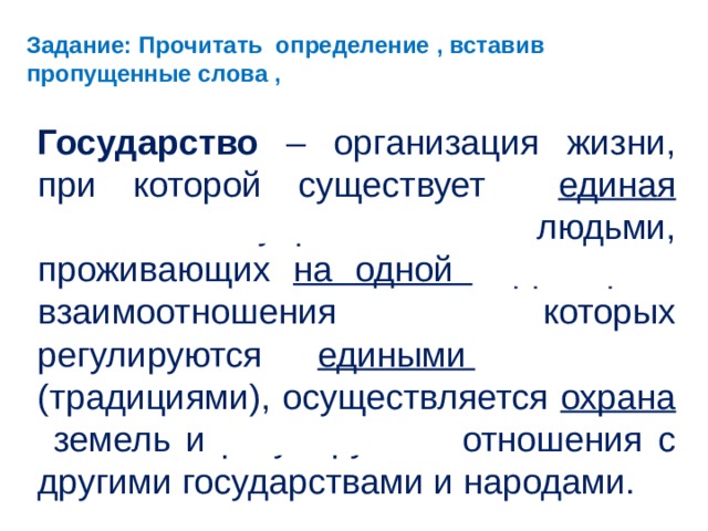 Задание: Прочитать определение , вставив пропущенные слова , Государство – организация жизни, при которой существует единая система  управления людьми, проживающих на одной территории , взаимоотношения которых регулируются едиными законами (традициями), осуществляется охрана земель и регулируются отношения с другими государствами и народами.