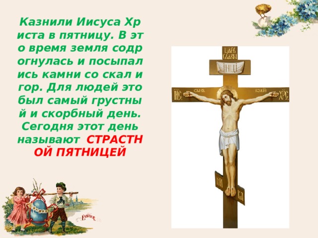 Казнили Иисуса Христа в пятницу. В это время земля содрогнулась и посыпались камни со скал и гор. Для людей это был самый грустный и скорбный день. Сегодня этот день называют  СТРАСТНОЙ ПЯТНИЦЕЙ 