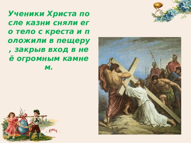 Ученики Христа после казни сняли его тело с креста и положили в пещеру , закрыв вход в неё огромным камнем. 