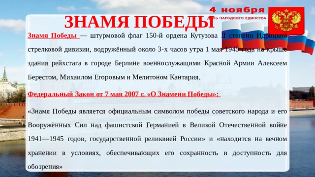  Знамя победы Знамя Победы — штурмовой флаг 150-й ордена Кутузова II степени Идрицкой стрелковой дивизии, водружённый около 3-х часов утра 1 мая 1945 года на крыше здания рейхстага в городе Берлине военнослужащими Красной Армии Алексеем Берестом, Михаилом Егоровым и Мелитоном Кантария. Федеральный Закон от 7 мая 2007 г. «О Знамени Победы»: «Знамя Победы является официальным символом победы советского народа и его Вооружённых Сил над фашистской Германией в Великой Отечественной войне 1941—1945 годов, государственной реликвией России» и «находится на вечном хранении в условиях, обеспечивающих его сохранность и доступность для обозрения» 