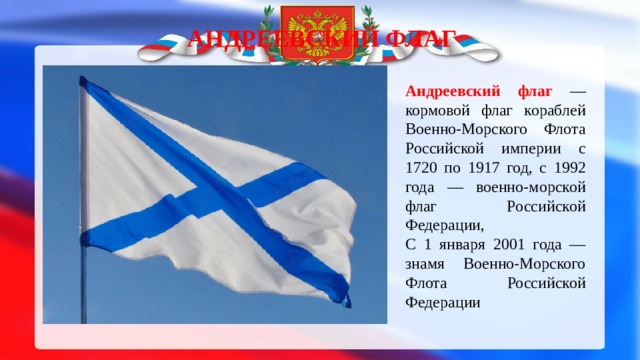 Андреевский флаг Андреевский флаг — кормовой флаг кораблей Военно-Морского Флота Российской империи с 1720 по 1917 год, с 1992 года — военно-морской флаг Российской Федерации, С 1 января 2001 года — знамя Военно-Морского Флота Российской Федерации 