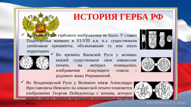 История герба РФ В Древней Руси гербового изображения не было. У славян Поднепровья живших в VI-VIII в.в. н.э. существовали затейливые орнаменты, обозначавшие ту или иную территорию Во времена Киевской Руси у великих князей существовали свои княжеские печати, на которых помещались изображения атакующего сокола - родового знака Рюриковичей. Во Владимирской Руси у Великого князя Александра Ярославовича Невского на княжеской печати появляется изображение Георгия Победоносца с копьем, которое можно считать первым настоящим полноценным гербом Руси. 