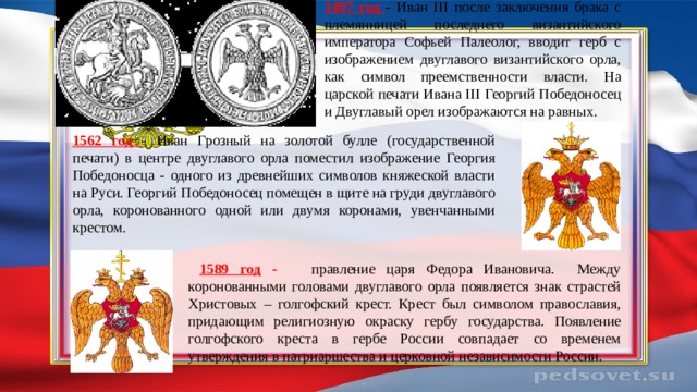  1497 год - Иван III после заключения брака с племянницей последнего византийского императора Софьей Палеолог, вводит герб с изображением двуглавого византийского орла, как символ преемственности власти. На царской печати Ивана III Георгий Победоносец и Двуглавый орел изображаются на равных. 1562 год - Иван Грозный на золотой булле (государственной печати) в центре двуглавого орла поместил изображение Георгия Победоносца - одного из древнейших символов княжеской власти на Руси. Георгий Победоносец помещен в щите на груди двуглавого орла, коронованного одной или двумя коронами, увенчанными крестом.  1589 год - правление царя Федора Ивановича. Между коронованными головами двуглавого орла появляется знак страстей Христовых – голгофский крест. Крест был символом православия, придающим религиозную окраску гербу государства. Появление голгофского креста в гербе России совпадает со временем утверждения в патриаршества и церковной независимости России. 
