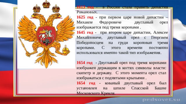 1613  год - в России стала править династия Романовых. 1625 год - при первом царе новой династии – Михаиле Федоровиче двуглавый орел изображается под тремя коронами . 1645 год - при втором царе династии, Алексее Михайловиче, двуглавый орел с Георгием Победоносцем на груди коронован тремя коронами. С этого времени постоянно использовался именно такой тип изображения. 1654 год - Двуглавый орел под тремя коронами изображен держащим в когтях символы власти: скипетр и державу. C этого момента орел стал изображаться с поднятыми крыльями . 1654 год -  кованый двуглавый орел был установлен на шпиле Спасской Башне Московского Кремля. 