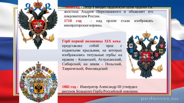  1698 год - Петр I вводит орденскую цепь ордена Св. апостола Андрея Первозванного и объявляет его покровителем России. 1710 год - над орлом стали изображать императорские короны. Герб первой половины XIX века представлял собой орла с поднятыми крыльями, на которых изображались титульные гербы: на правом - Казанский, Астраханский, Сибирский, на левом - Польский, Таврический, Финляндский 1882 год - Император Александр III утвердил рисунок Большого Герба Российской империи. 