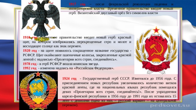 1917 год – после февральской революции падения и императорской власти Временное правительство вводит новый герб: Византийский двуглавый орёл без символов власти  1918 год - советское правительство вводит новый герб: красный щит, на котором изображались перекрещенные серп и молот и восходящее солнце как знак перемен. 1920 год - на щите появилось сокращенное название государства - РСФСР. Щит окаймляют пшеничные колосья, закрепленные красной лентой с надписью «Пролетарии всех стран, соединяйтесь». 1978 год - в герб РСФСР вошла воинская звезда. 1992 год - изменена надпись на «Российская Федерация». 1924 год - Государственный герб СССР. Изменялся до 1956 года. С присоединением новых республик увеличивалось количество витков красной ленты, где на национальных языках республик помещался девиз «Пролетарии всех стран, соединяйтесь!». После упразднения карело-финской республики в 1956 году до 1991 года их оставалось 15 лент с девизами (одна из них – русский вариант – на центральной перевязи).   