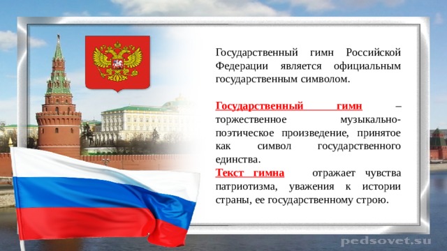 Государственный гимн Российской Федерации является официальным государственным символом. Государственный гимн  – торжественное музыкально-поэтическое произведение, принятое как символ государственного единства. Текст гимна  отражает чувства патриотизма, уважения к истории страны, ее государственному строю. 