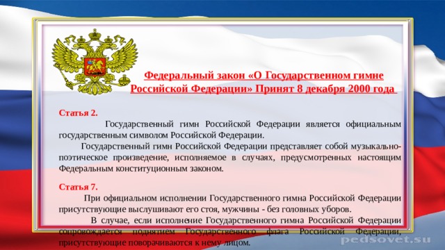 Федеральный закон «О Государственном гимне Российской Федерации» Принят 8 декабря 2000 года Статья 2.  Государственный гимн Российской Федерации является официальным государственным символом Российской Федерации.  Государственный гимн Российской Федерации представляет собой музыкально-поэтическое произведение, исполняемое в случаях, предусмотренных настоящим Федеральным конституционным законом. Статья 7.  При официальном исполнении Государственного гимна Российской Федерации присутствующие выслушивают его стоя, мужчины - без головных уборов.  В случае, если исполнение Государственного гимна Российской Федерации сопровождается поднятием Государственного флага Российской Федерации, присутствующие поворачиваются к нему лицом. 