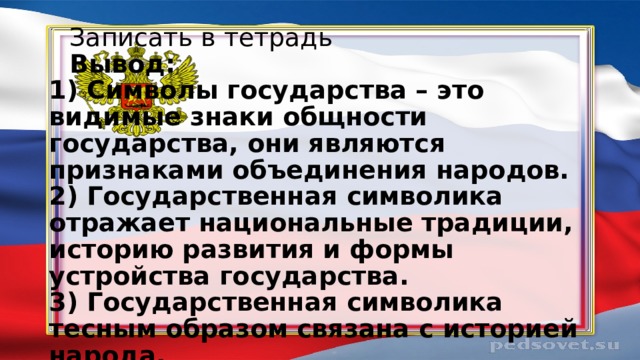     Записать в тетрадь       Вывод:  1) Символы государства – это видимые знаки общности государства, они являются признаками объединения народов.  2) Государственная символика отражает национальные традиции, историю развития и формы устройства государства.  3) Государственная символика тесным образом связана с историей народа. 