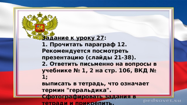 Задание к уроку 27 : 1. Прочитать параграф 12. Рекомендуется посмотреть презентацию (слайды 21-38). 2. Ответить письменно на вопросы в учебнике № 1, 2 на стр. 106, ВКД № 1; выписать в тетрадь, что означает термин 
