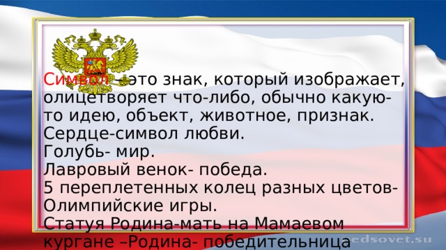 Символ – это знак, который изображает, олицетворяет что-либо, обычно какую-то идею, объект, животное, признак.  Сердце-символ любви.  Голубь- мир.  Лавровый венок- победа.  5 переплетенных колец разных цветов- Олимпийские игры.  Статуя Родина-мать на Мамаевом кургане –Родина- победительница   