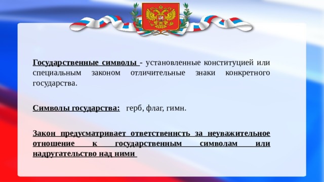  Государственные символы - установленные конституцией или специальным законом отличительные знаки конкретного государства.  Символы государства:  герб, флаг, гимн. Закон предусматривает ответственнсть за неуважительное отношение к государственным символам или надругательство над ними 