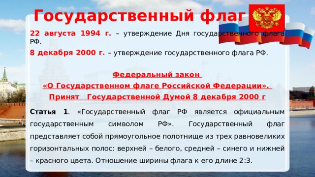 Государственный флаг 22 августа 1994 г. – утверждение Дня государственного флага РФ. 8 декабря 2000 г. – утверждение государственного флага РФ. Федеральный закон «О Государственном флаге Российской Федерации». Принят Государственной Думой 8 декабря 2000 г Статья 1 . «Государственный флаг РФ является официальным государственным символом РФ». Государственный флаг представляет собой прямоугольное полотнище из трех равновеликих горизонтальных полос: верхней – белого, средней – синего и нижней – красного цвета. Отношение ширины флага к его длине 2:3. 