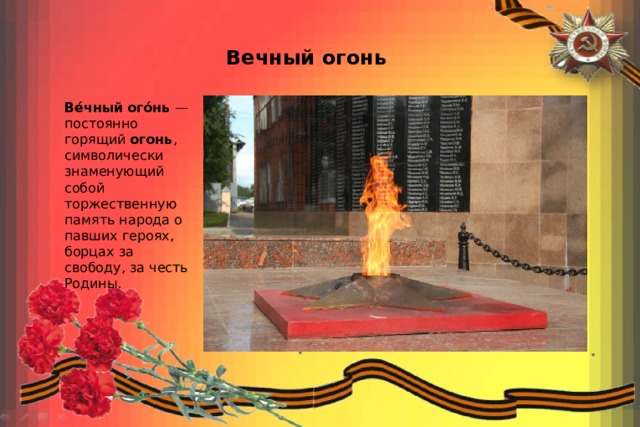 Вечный огонь Ве́чный   ого́нь  — постоянно горящий  огонь , символически знаменующий собой торжественную память народа о павших героях, борцах за свободу, за честь Родины. 