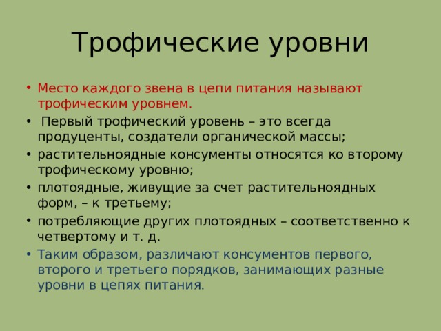 Трофические уровни Место каждого звена в цепи питания называют трофическим уровнем.  Первый трофический уровень – это всегда продуценты, создатели органической массы; растительноядные консументы относятся ко второму трофическому уровню; плотоядные, живущие за счет растительноядных форм, – к третьему; потребляющие других плотоядных – соответственно к четвертому и т. д. Таким образом, различают консументов первого, второго и третьего порядков, занимающих разные уровни в цепях питания. 