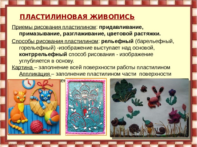       ПЛАСТИЛИНОВАЯ ЖИВОПИСЬ        Приемы рисования пластилином : придавливание, примазывание, разглаживание, цветовой растяжки. Способы рисования пластилином : рельефный (барельефный, горельефный) -изображение выступает над основой, контррельефный способ рисования - изображение углубляется в основу. Картина – заполнение всей поверхности работы пластилином Аппликация – заполнение пластилином части поверхности работы изображением 