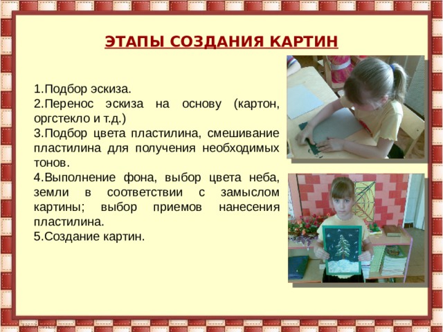 ЭТАПЫ СОЗДАНИЯ КАРТИН 1.Подбор эскиза. 2.Перенос эскиза на основу (картон, оргстекло и т.д.) 3.Подбор цвета пластилина, смешивание пластилина для получения необходимых тонов. 4.Выполнение фона, выбор цвета неба, земли в соответствии с замыслом картины; выбор приемов нанесения пластилина. 5.Создание картин. 