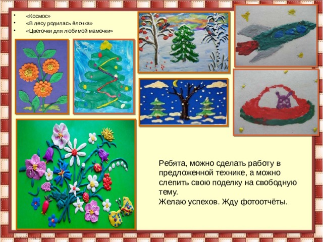 «Космос» «В лесу родилась ёлочка» «Цветочки для любимой мамочки» Ребята, можно сделать работу в предложенной технике, а можно слепить свою поделку на свободную тему. Желаю успехов. Жду фотоотчёты. 