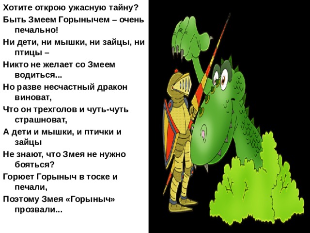 Хотите открою ужасную тайну? Быть Змеем Горынычем – очень печально! Ни дети, ни мышки, ни зайцы, ни птицы – Никто не желает со Змеем водиться... Но разве несчастный дракон виноват, Что он трехголов и чуть-чуть страшноват, А дети и мышки, и птички и зайцы Не знают, что Змея не нужно бояться? Горюет Горыныч в тоске и печали, Поэтому Змея «Горыныч» прозвали...   