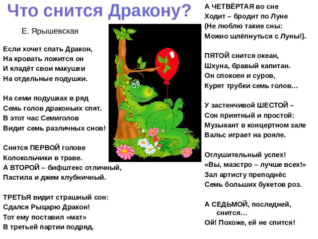 Что снится Дракону? А ЧЕТВЁРТАЯ во сне Ходит – бродит по Луне (Не люблю такие сны: Можно шлёпнуться с Луны!).   ПЯТОЙ снится океан, Шхуна, бравый капитан. Он спокоен и суров, Курят трубки семь голов…   У застенчивой ШЕСТОЙ – Сон приятный и простой: Музыкант в концертном зале Вальс играет на рояле.   Оглушительный успех! «Вы, маэстро – лучше всех!» Зал артисту преподнёс Семь больших букетов роз.   А СЕДЬМОЙ, последней, снится… Ой! Похоже, ей не спится!   Е. Ярышевская Если хочет спать Дракон, На кровать ложится он И кладёт свои макушки На отдельные подушки.   На семи подушках в ряд Семь голов драконьих спят. В этот час Семиголов Видит семь различных снов!   Снятся ПЕРВОЙ голове Колокольчики в траве. А ВТОРОЙ – бифштекс отличный, Пастила и джем клубничный.   ТРЕТЬЯ видит страшный сон: Сдался Рыцарю Дракон! Тот ему поставил «мат» В третьей партии подряд.   